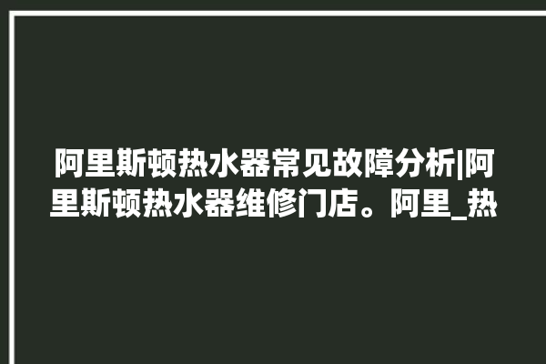 阿里斯顿热水器常见故障分析|阿里斯顿热水器维修门店。阿里_热水器