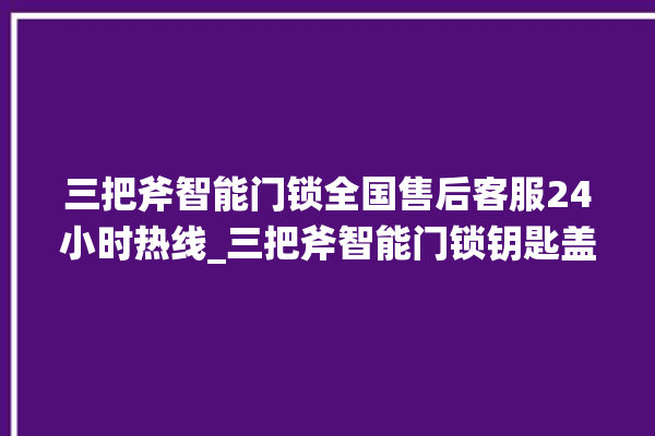 三把斧智能门锁全国售后客服24小时热线_三把斧智能门锁钥匙盖怎么打开 。门锁