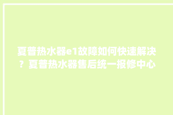 夏普热水器e1故障如何快速解决？夏普热水器售后统一报修中心。热水器_故障