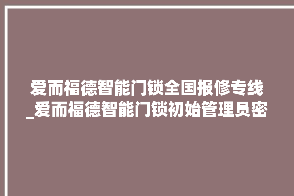 爱而福德智能门锁全国报修专线_爱而福德智能门锁初始管理员密码忘了 。门锁