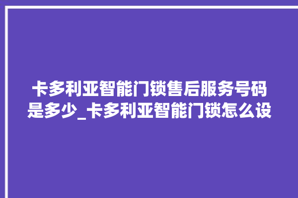 卡多利亚智能门锁售后服务号码是多少_卡多利亚智能门锁怎么设置指纹 。门锁