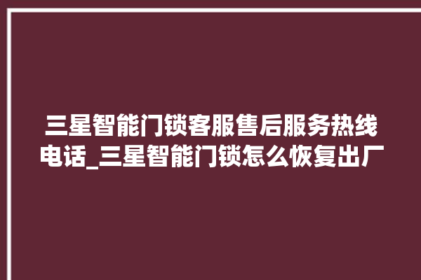 三星智能门锁客服售后服务热线电话_三星智能门锁怎么恢复出厂设置 。门锁