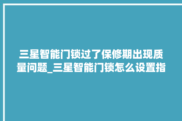 三星智能门锁过了保修期出现质量问题_三星智能门锁怎么设置指纹 。门锁