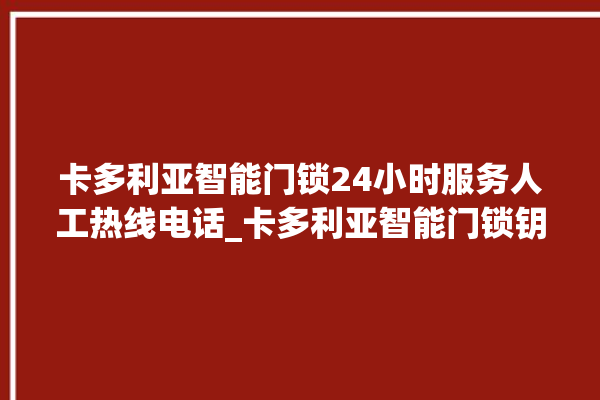 卡多利亚智能门锁24小时服务人工热线电话_卡多利亚智能门锁钥匙盖怎么打开 。门锁