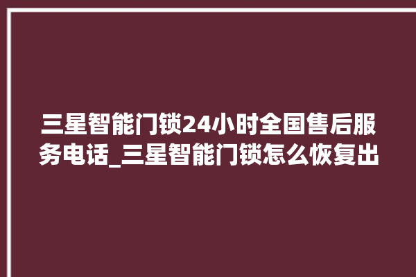 三星智能门锁24小时全国售后服务电话_三星智能门锁怎么恢复出厂设置 。门锁