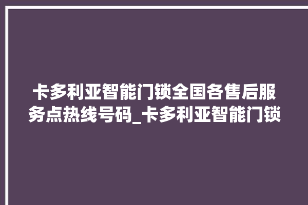 卡多利亚智能门锁全国各售后服务点热线号码_卡多利亚智能门锁初始管理员密码忘了 。门锁