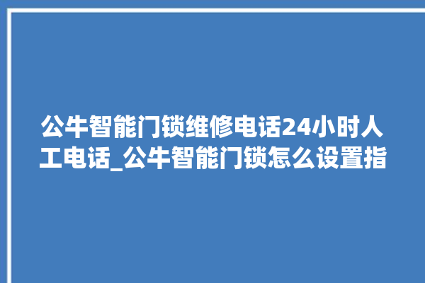 公牛智能门锁维修电话24小时人工电话_公牛智能门锁怎么设置指纹 。公牛