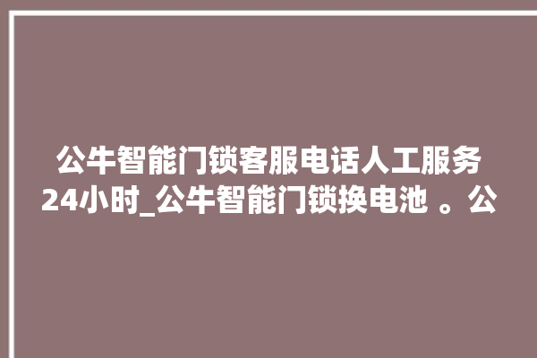 公牛智能门锁客服电话人工服务24小时_公牛智能门锁换电池 。公牛