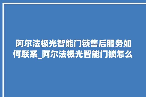 阿尔法极光智能门锁售后服务如何联系_阿尔法极光智能门锁怎么改密码 。阿尔法