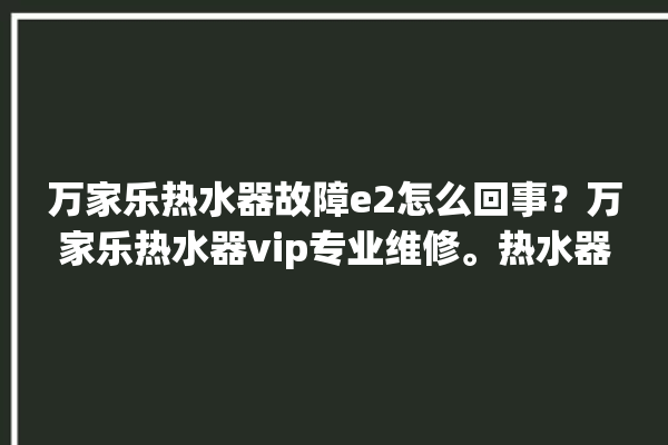 万家乐热水器故障e2怎么回事？万家乐热水器vip专业维修。热水器_怎么回事