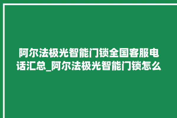 阿尔法极光智能门锁全国客服电话汇总_阿尔法极光智能门锁怎么样 。阿尔法