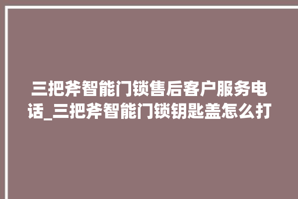 三把斧智能门锁售后客户服务电话_三把斧智能门锁钥匙盖怎么打开 。门锁