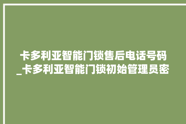 卡多利亚智能门锁售后电话号码_卡多利亚智能门锁初始管理员密码忘了 。门锁