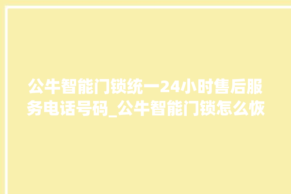 公牛智能门锁统一24小时售后服务电话号码_公牛智能门锁怎么恢复出厂设置 。公牛