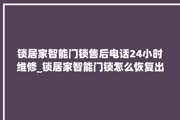 锁居家智能门锁售后电话24小时维修_锁居家智能门锁怎么恢复出厂设置 。门锁