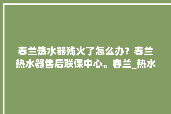 春兰热水器残火了怎么办？春兰热水器售后联保中心。春兰_热水器