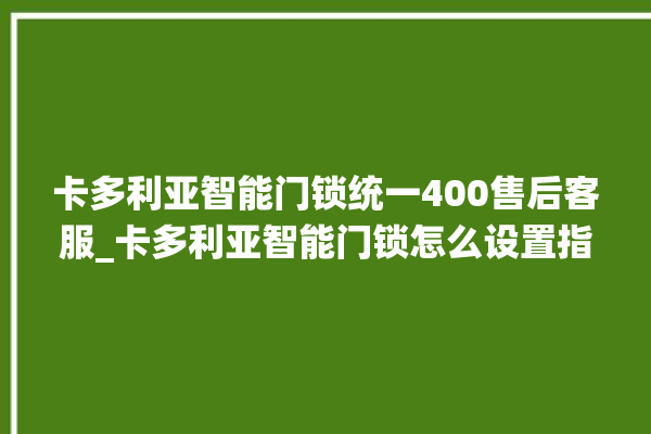 卡多利亚智能门锁统一400售后客服_卡多利亚智能门锁怎么设置指纹 。门锁