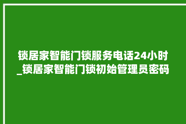 锁居家智能门锁服务电话24小时_锁居家智能门锁初始管理员密码忘了 。门锁