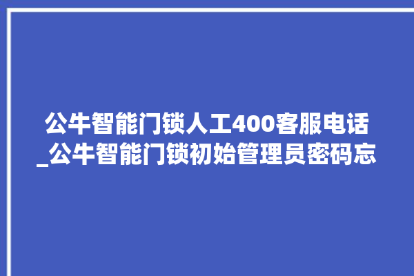 公牛智能门锁人工400客服电话_公牛智能门锁初始管理员密码忘了 。公牛