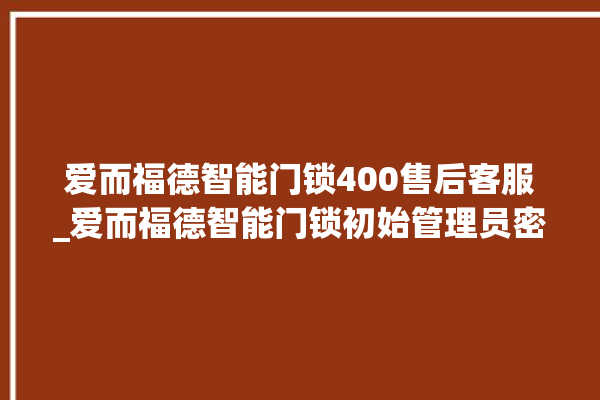 爱而福德智能门锁400售后客服_爱而福德智能门锁初始管理员密码忘了 。门锁