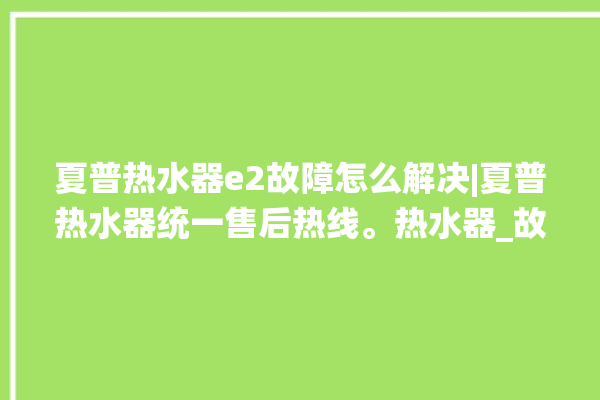 夏普热水器e2故障怎么解决|夏普热水器统一售后热线。热水器_故障