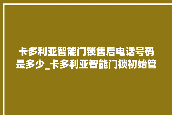 卡多利亚智能门锁售后电话号码是多少_卡多利亚智能门锁初始管理员密码忘了 。门锁