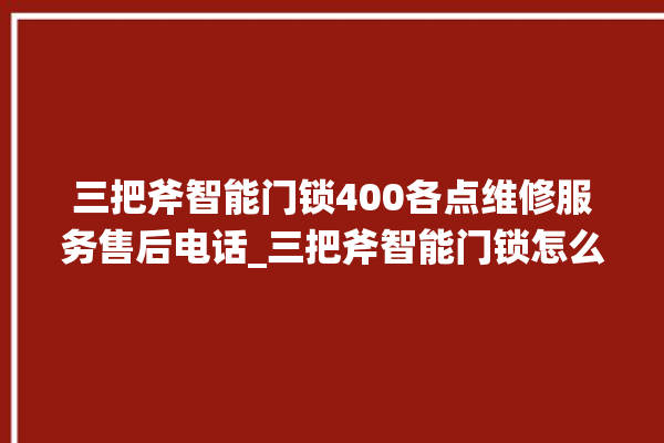 三把斧智能门锁400各点维修服务售后电话_三把斧智能门锁怎么改密码 。门锁