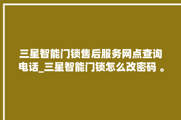 三星智能门锁售后服务网点查询电话_三星智能门锁怎么改密码 。门锁