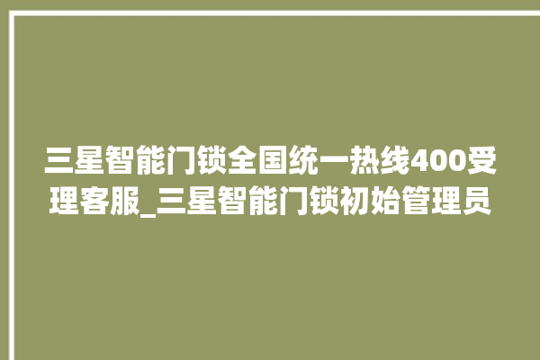 三星智能门锁全国统一热线400受理客服_三星智能门锁初始管理员密码忘了 。门锁