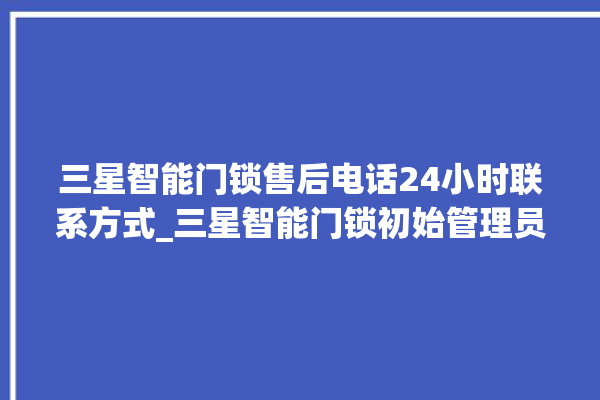 三星智能门锁售后电话24小时联系方式_三星智能门锁初始管理员密码忘了 。门锁