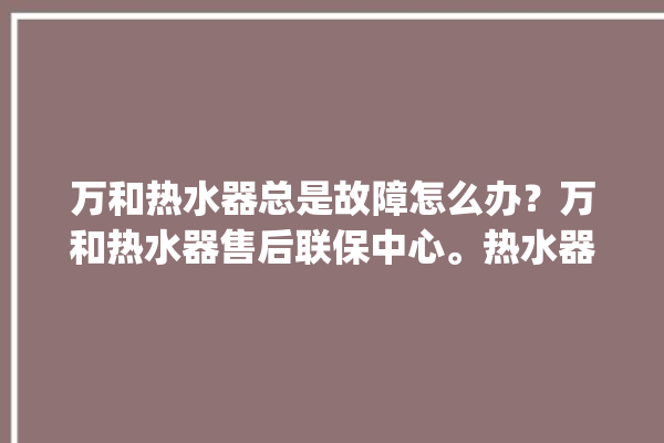 万和热水器总是故障怎么办？万和热水器售后联保中心。热水器_故障