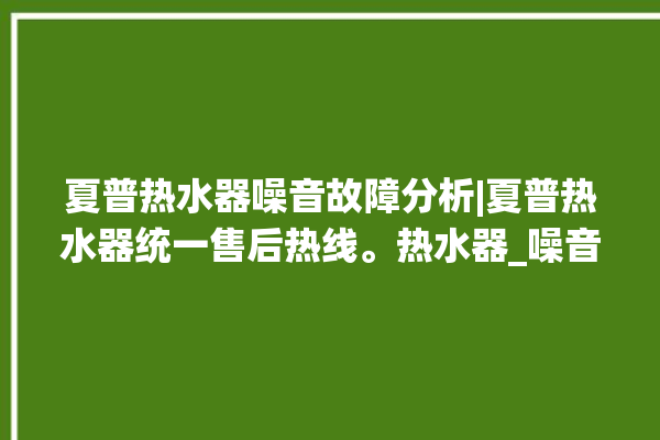 夏普热水器噪音故障分析|夏普热水器统一售后热线。热水器_噪音