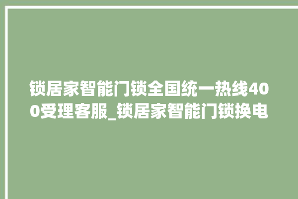 锁居家智能门锁全国统一热线400受理客服_锁居家智能门锁换电池 。门锁