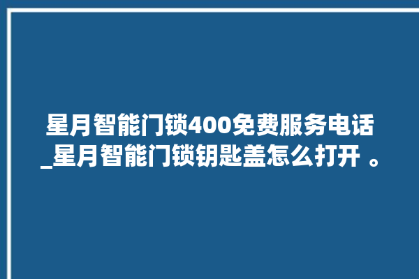 星月智能门锁400免费服务电话_星月智能门锁钥匙盖怎么打开 。星月