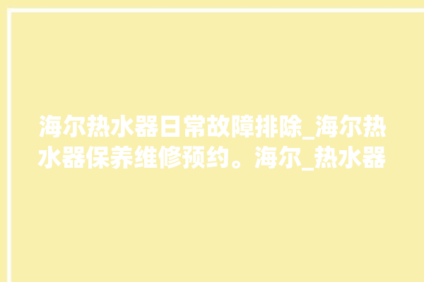 海尔热水器日常故障排除_海尔热水器保养维修预约。海尔_热水器