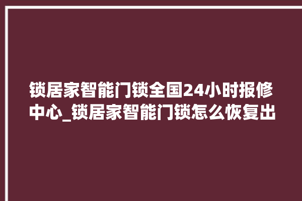 锁居家智能门锁全国24小时报修中心_锁居家智能门锁怎么恢复出厂设置 。门锁