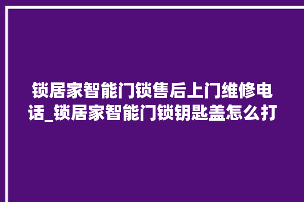 锁居家智能门锁售后上门维修电话_锁居家智能门锁钥匙盖怎么打开 。门锁