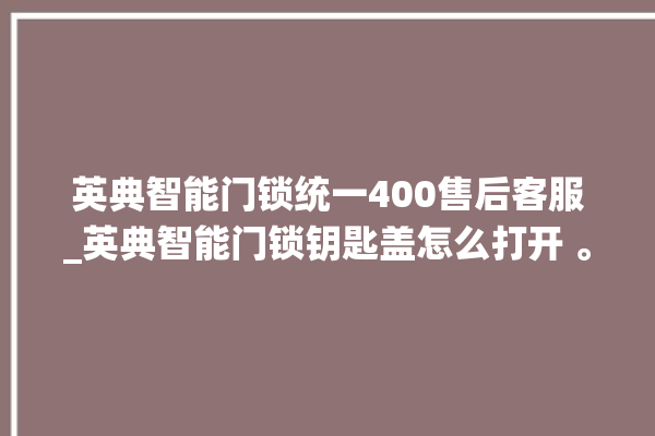 英典智能门锁统一400售后客服_英典智能门锁钥匙盖怎么打开 。门锁