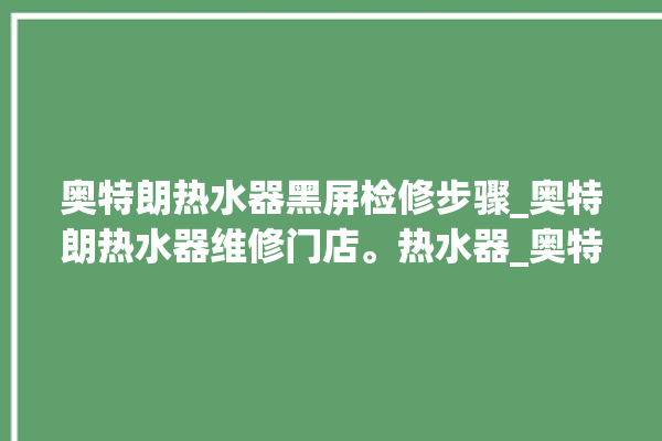 奥特朗热水器黑屏检修步骤_奥特朗热水器维修门店。热水器_奥特朗