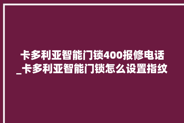 卡多利亚智能门锁400报修电话_卡多利亚智能门锁怎么设置指纹 。门锁