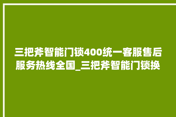 三把斧智能门锁400统一客服售后服务热线全国_三把斧智能门锁换电池 。门锁