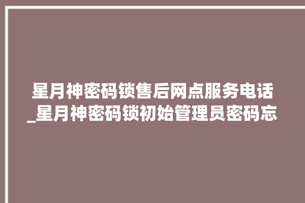 星月神密码锁售后网点服务电话_星月神密码锁初始管理员密码忘了 。神密