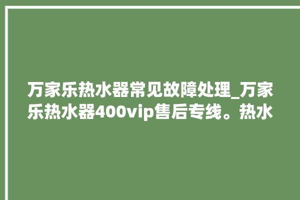 万家乐热水器常见故障处理_万家乐热水器400vip售后专线。热水器_专线