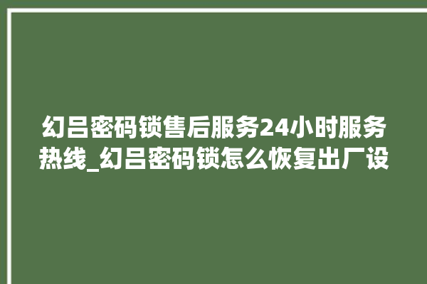 幻吕密码锁售后服务24小时服务热线_幻吕密码锁怎么恢复出厂设置 。密码锁