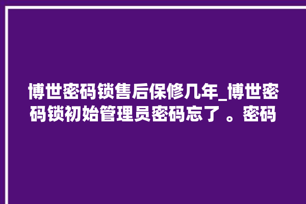 博世密码锁售后保修几年_博世密码锁初始管理员密码忘了 。密码锁