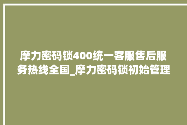 摩力密码锁400统一客服售后服务热线全国_摩力密码锁初始管理员密码忘了 。密码锁