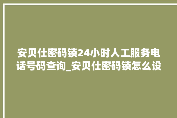 安贝仕密码锁24小时人工服务电话号码查询_安贝仕密码锁怎么设置指纹 。密码锁