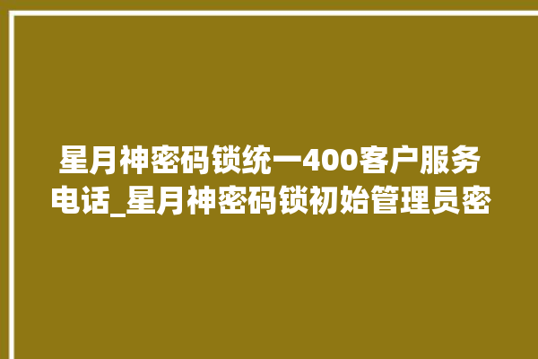 星月神密码锁统一400客户服务电话_星月神密码锁初始管理员密码忘了 。神密