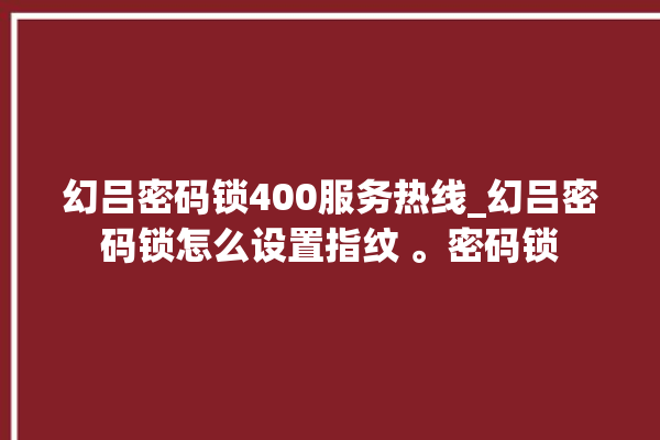 幻吕密码锁400服务热线_幻吕密码锁怎么设置指纹 。密码锁