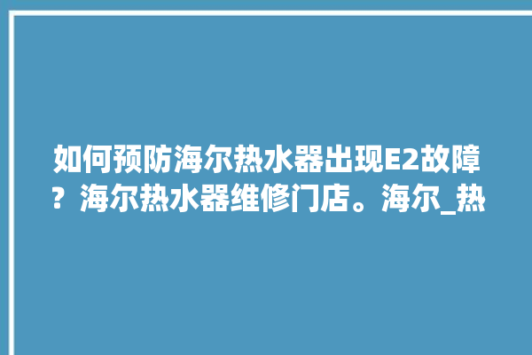 如何预防海尔热水器出现E2故障？海尔热水器维修门店。海尔_热水器